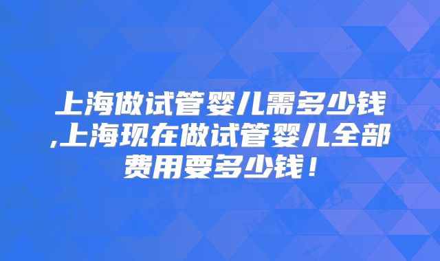 上海做试管婴儿需多少钱,上海现在做试管婴儿全部费用要多少钱！