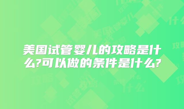 美国试管婴儿的攻略是什么?可以做的条件是什么?