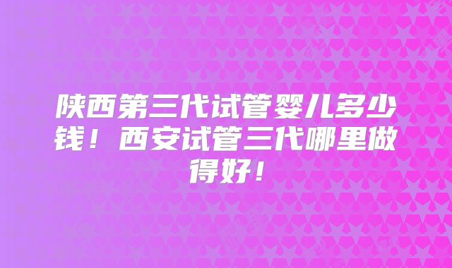 陕西第三代试管婴儿多少钱!西安试管三代哪里做得好!