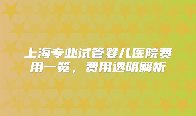 上海专业试管婴儿医院费用一览，费用透明解析