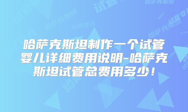 哈萨克斯坦制作一个试管婴儿详细费用说明-哈萨克斯坦试管总费用多少！