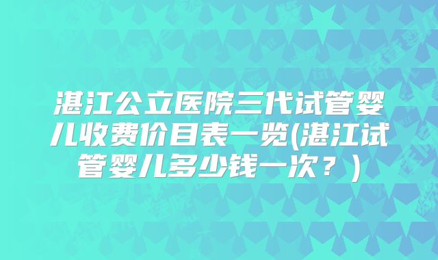 湛江公立医院三代试管婴儿收费价目表一览(湛江试管婴儿多少钱一次？)