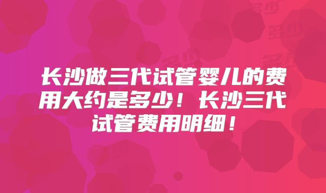 长沙做三代试管婴儿的费用大约是多少！长沙三代试管费用明细！