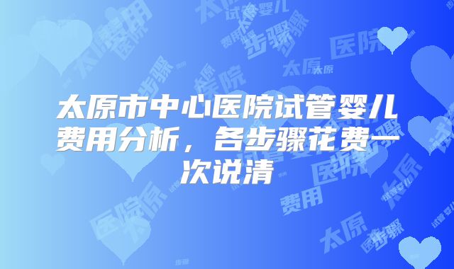 太原市中心医院试管婴儿费用分析,各步骤花费一次说清
