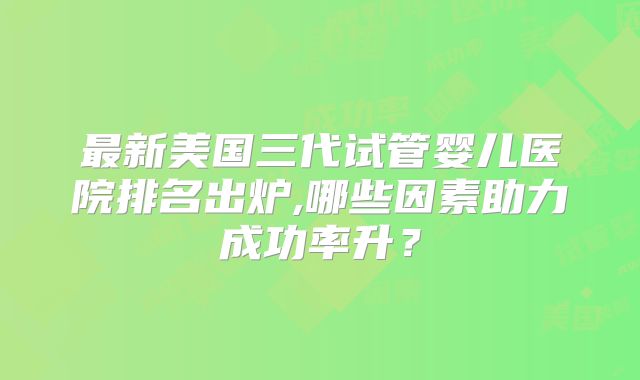 最新美国三代试管婴儿医院排名出炉,哪些因素助力成功率升？