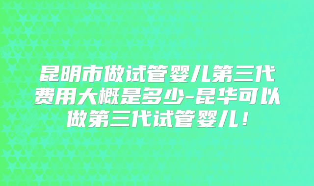 昆明市做试管婴儿第三代费用大概是多少-昆华可以做第三代试管婴儿！