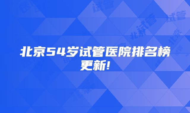北京54岁试管医院排名榜更新!