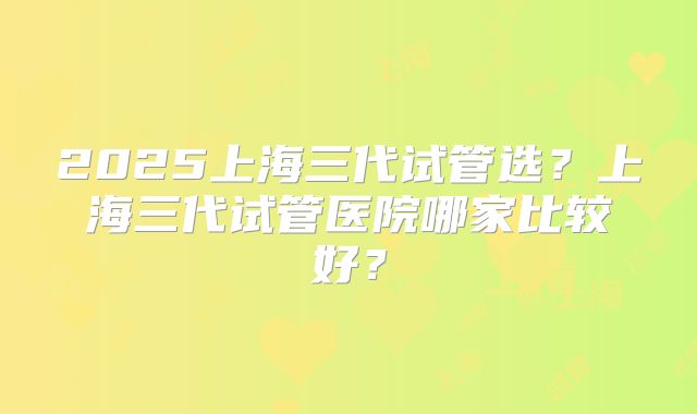 2025上海三代试管选？上海三代试管医院哪家比较好？