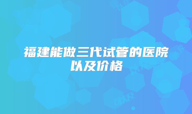 福建能做三代试管的医院以及价格
