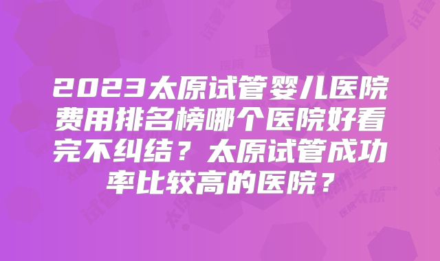 2023太原试管婴儿医院费用排名榜哪个医院好看完不纠结？太原试管成功率比较高的医院？