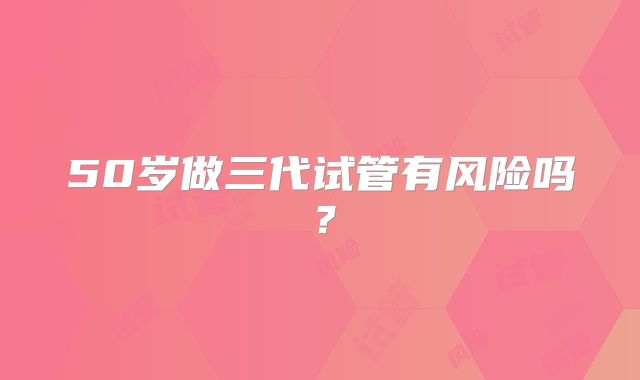 50岁做三代试管有风险吗？