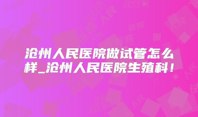 沧州人民医院做试管怎么样_沧州人民医院生殖科！