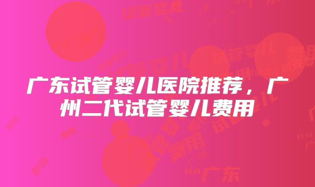 广东试管婴儿医院推荐，广州二代试管婴儿费用