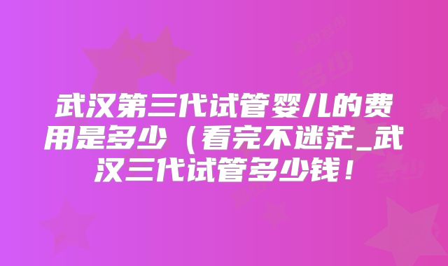 武汉第三代试管婴儿的费用是多少（看完不迷茫_武汉三代试管多少钱！