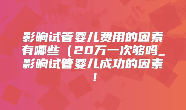 影响试管婴儿费用的因素有哪些(20万一次够吗_影响试管婴儿成功的因素!