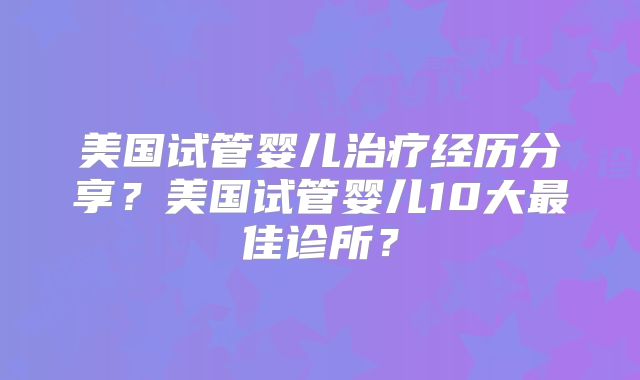 美国试管婴儿治疗经历分享？美国试管婴儿10大最佳诊所？
