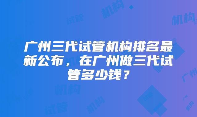 广州三代试管机构排名最新公布，在广州做三代试管多少钱？