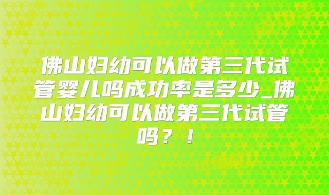 佛山妇幼可以做第三代试管婴儿吗成功率是多少_佛山妇幼可以做第三代试管吗?!
