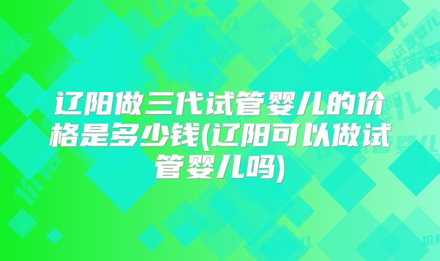 辽阳做三代试管婴儿的价格是多少钱(辽阳可以做试管婴儿吗)