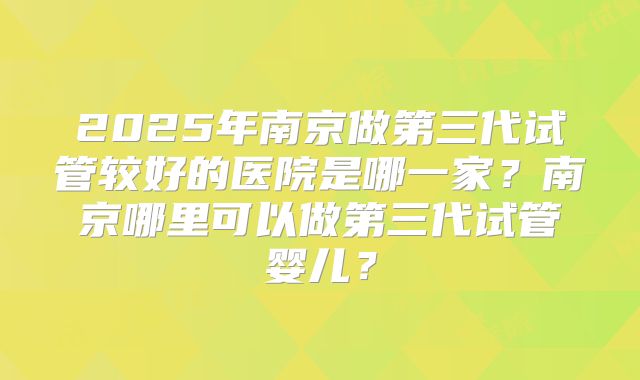 2025年南京做第三代试管较好的医院是哪一家?南京哪里可以做第三代试管婴儿?