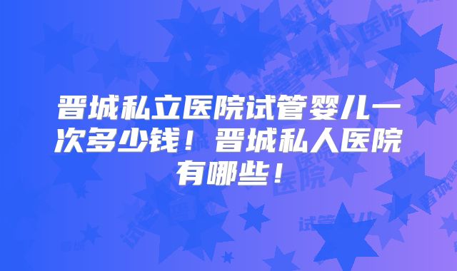 晋城私立医院试管婴儿一次多少钱！晋城私人医院有哪些！