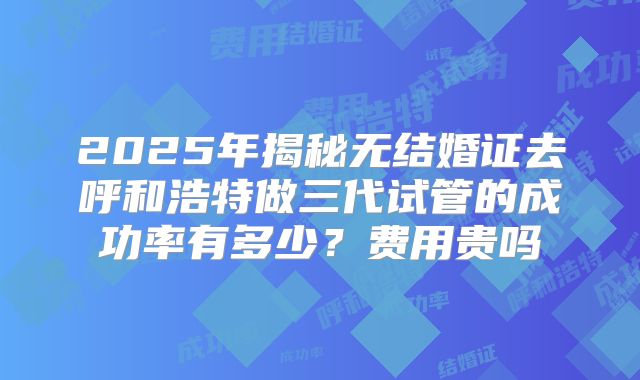 2025年揭秘无结婚证去呼和浩特做三代试管的成功率有多少？费用贵吗