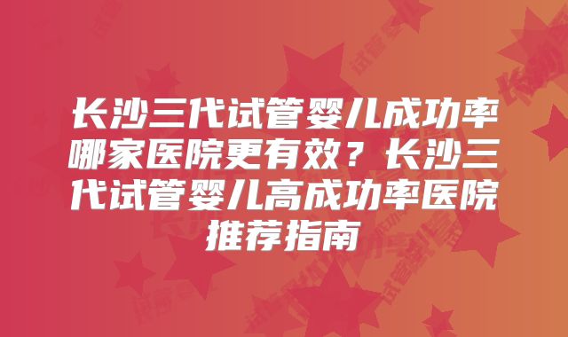 长沙三代试管婴儿成功率哪家医院更有效？长沙三代试管婴儿高成功率医院推荐指南