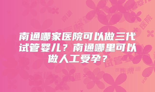 南通哪家医院可以做三代试管婴儿？南通哪里可以做人工受孕？