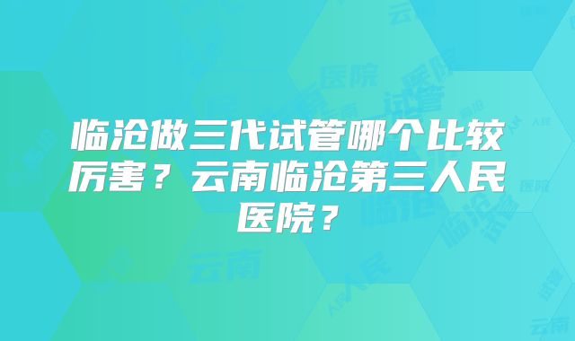 临沧做三代试管哪个比较厉害?云南临沧第三人民医院?