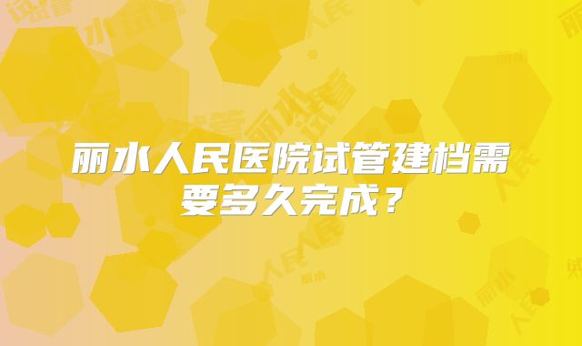 丽水人民医院试管建档需要多久完成?