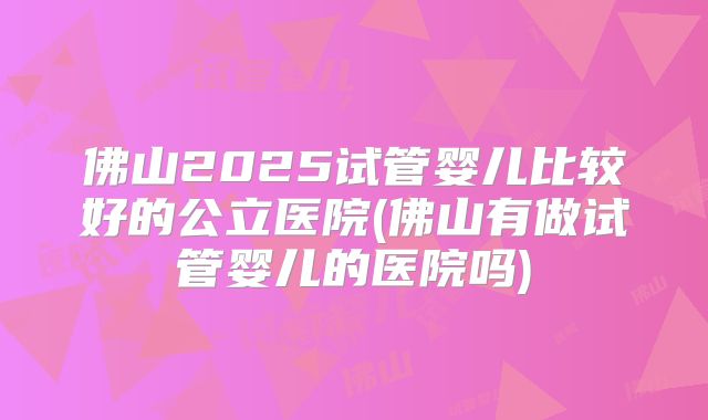 佛山2025试管婴儿比较好的公立医院(佛山有做试管婴儿的医院吗)