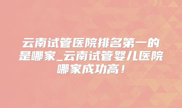 云南试管医院排名第一的是哪家_云南试管婴儿医院哪家成功高！