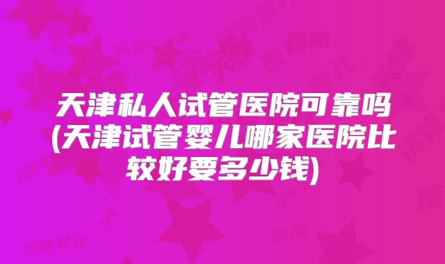 天津私人试管医院可靠吗(天津试管婴儿哪家医院比较好要多少钱)