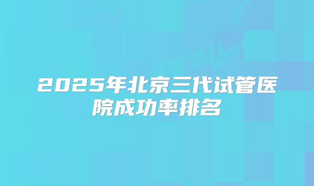 2025年北京三代试管医院成功率排名