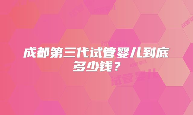 成都第三代试管婴儿到底多少钱？