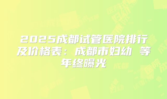 2025成都试管医院排行及价格表：成都市妇幼 等年终曝光