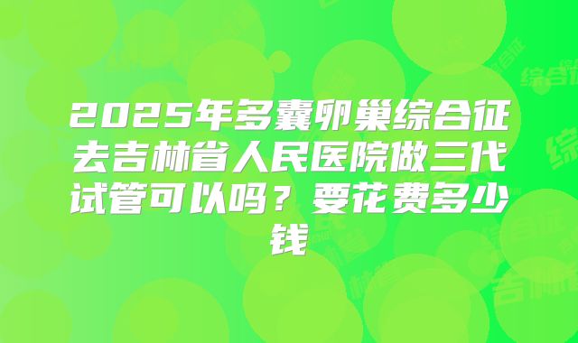 2025年多囊卵巢综合征去吉林省人民医院做三代试管可以吗？要花费多少钱
