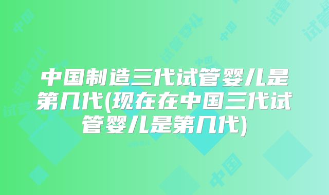 中国制造三代试管婴儿是第几代(现在在中国三代试管婴儿是第几代)