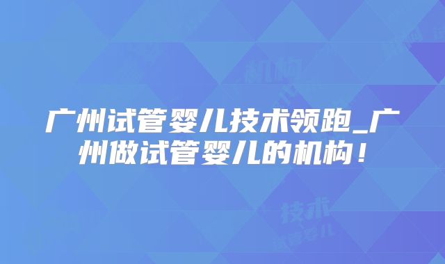 广州试管婴儿技术领跑_广州做试管婴儿的机构！
