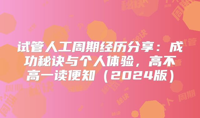 试管人工周期经历分享：成功秘诀与个人体验，高不高一读便知（2024版）