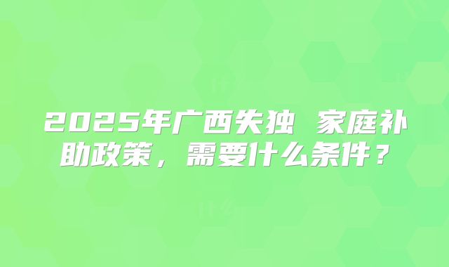 2025年广西失独 家庭补助政策，需要什么条件？