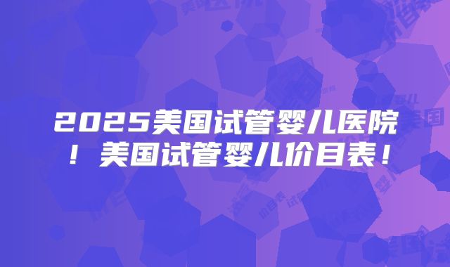 2025美国试管婴儿医院！美国试管婴儿价目表！