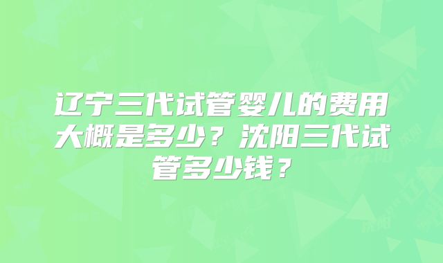 辽宁三代试管婴儿的费用大概是多少?沈阳三代试管多少钱?