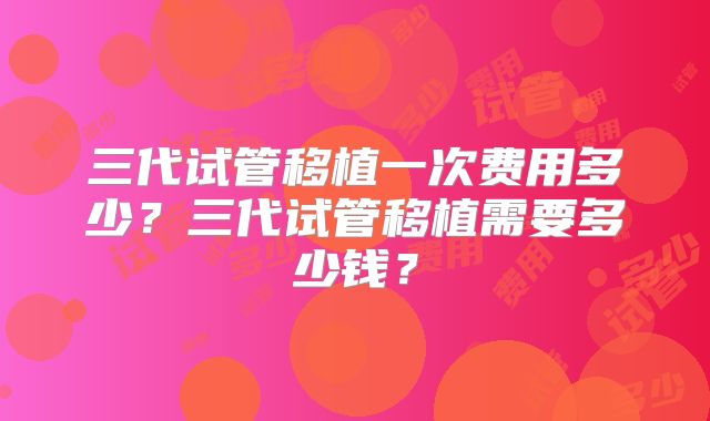 三代试管移植一次费用多少？三代试管移植需要多少钱？