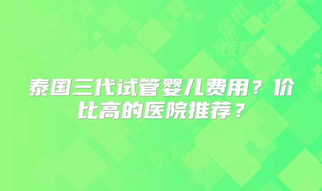 泰国三代试管婴儿费用？价比高的医院推荐？