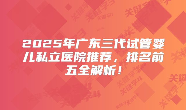 2025年广东三代试管婴儿私立医院推荐,排名前五全解析!