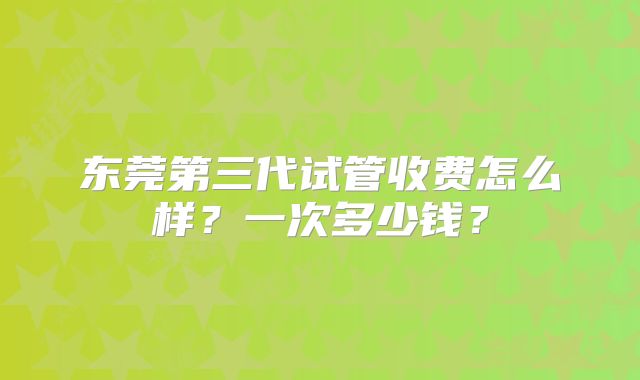东莞第三代试管收费怎么样？一次多少钱？
