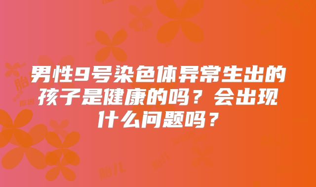 男性9号染色体异常生出的孩子是健康的吗？会出现什么问题吗？