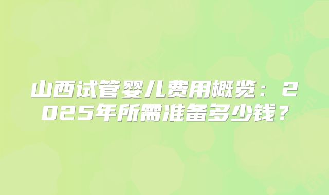 山西试管婴儿费用概览：2025年所需准备多少钱？