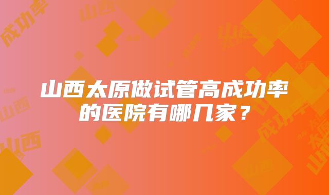 山西太原做试管高成功率的医院有哪几家？